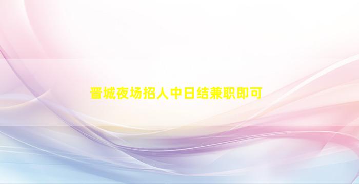 晋城夜场招人中日结兼职即可